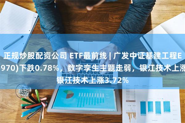 正规炒股配资公司 ETF最前线 | 广发中证基建工程ETF(516970)下跌0.78%，数字孪生主题走弱，银江技术上涨3.72%