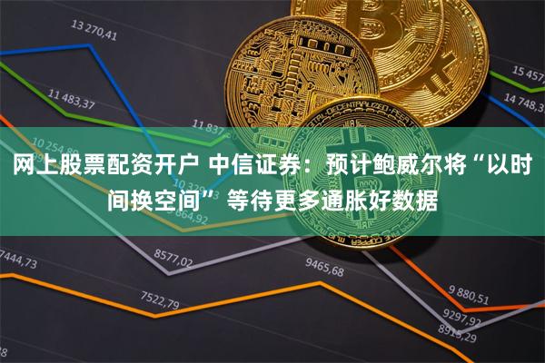 网上股票配资开户 中信证券：预计鲍威尔将“以时间换空间” 等待更多通胀好数据