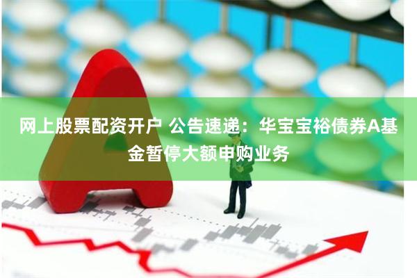 网上股票配资开户 公告速递：华宝宝裕债券A基金暂停大额申购业务