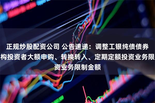 正规炒股配资公司 公告速递：调整工银纯债债券基金机构投资者大额申购、转换转入、定期定额投资业务限制金额