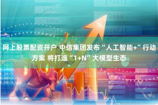 网上股票配资开户 中信集团发布“人工智能+”行动方案 将打造“1+N”大模型生态