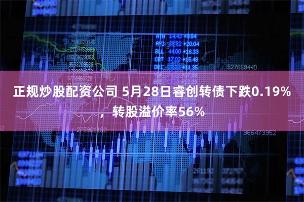 正规炒股配资公司 5月28日睿创转债下跌0.19%，转股溢价率56%