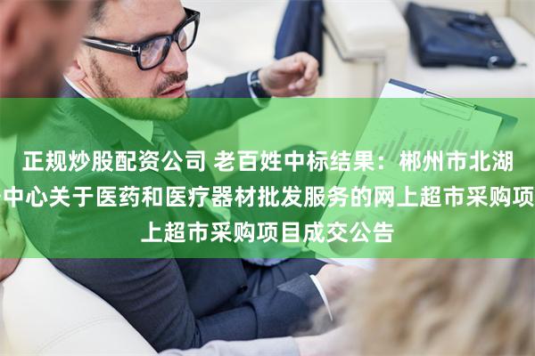 正规炒股配资公司 老百姓中标结果：郴州市北湖区政务服务中心关于医药和医疗器材批发服务的网上超市采购项目成交公告