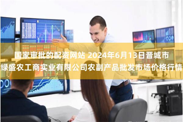国家审批的配资网站 2024年6月13日晋城市绿盛农工商实业有限公司农副产品批发市场价格行情