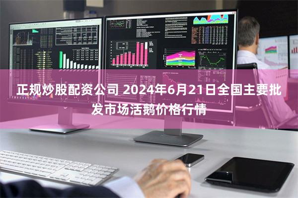 正规炒股配资公司 2024年6月21日全国主要批发市场活鹅价格行情