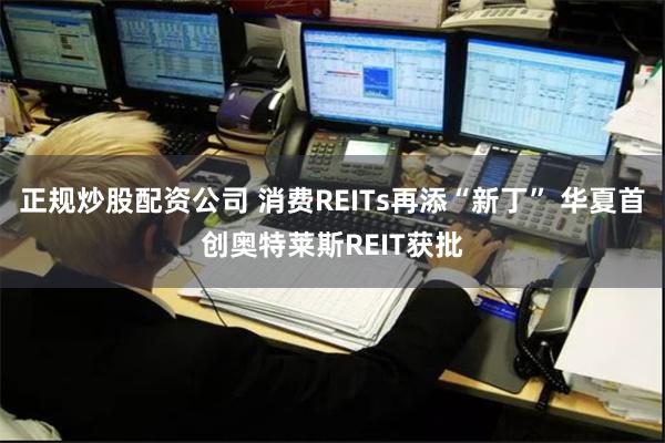 正规炒股配资公司 消费REITs再添“新丁” 华夏首创奥特莱斯REIT获批