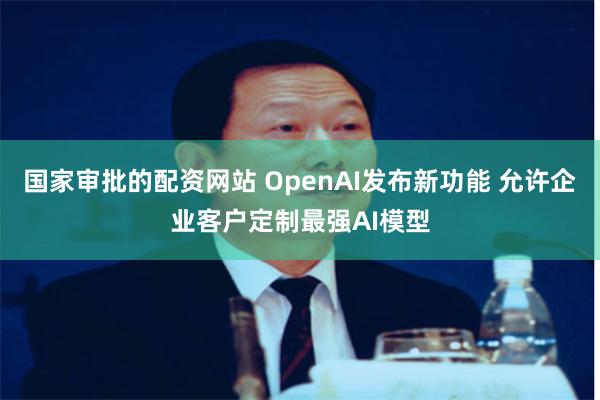 国家审批的配资网站 OpenAI发布新功能 允许企业客户定制最强AI模型