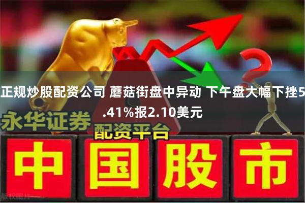 正规炒股配资公司 蘑菇街盘中异动 下午盘大幅下挫5.41%报2.10美元