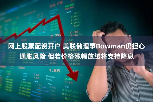 网上股票配资开户 美联储理事Bowman仍担心通胀风险 但若价格涨幅放缓将支持降息