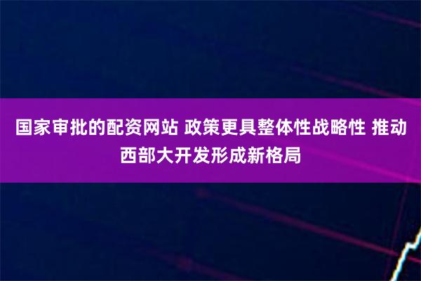 国家审批的配资网站 政策更具整体性战略性 推动西部大开发形成新格局