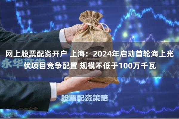 网上股票配资开户 上海：2024年启动首轮海上光伏项目竞争配置 规模不低于100万千瓦