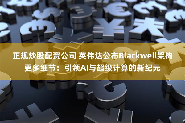 正规炒股配资公司 英伟达公布Blackwell架构更多细节：引领AI与超级计算的新纪元