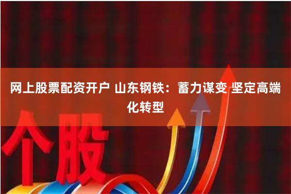 网上股票配资开户 山东钢铁：蓄力谋变 坚定高端化转型