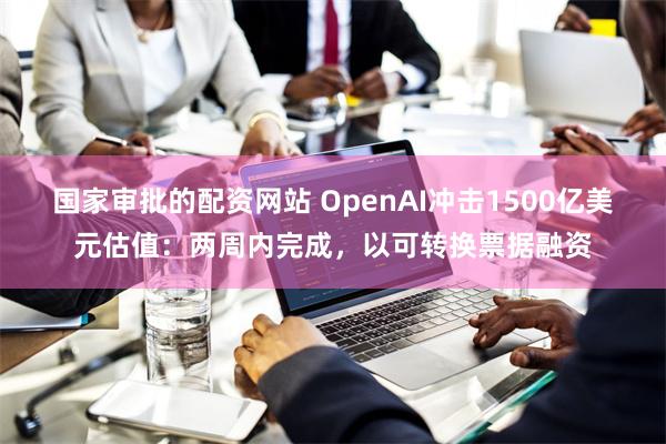 国家审批的配资网站 OpenAI冲击1500亿美元估值：两周内完成，以可转换票据融资