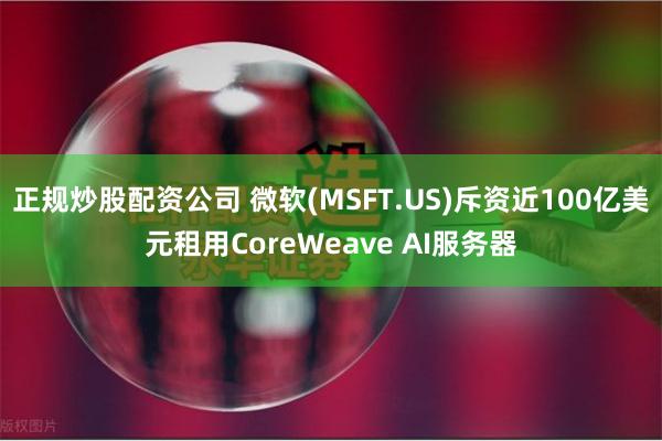 正规炒股配资公司 微软(MSFT.US)斥资近100亿美元租用CoreWeave AI服务器