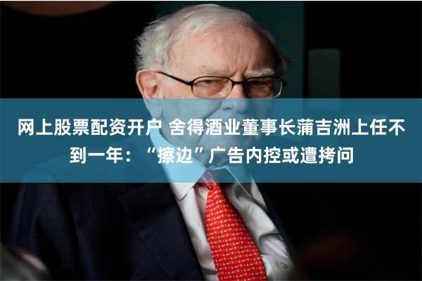 网上股票配资开户 舍得酒业董事长蒲吉洲上任不到一年：“擦边”广告内控或遭拷问