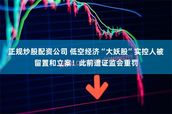 正规炒股配资公司 低空经济“大妖股”实控人被留置和立案！此前遭证监会重罚