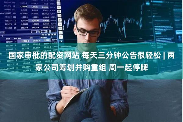 国家审批的配资网站 每天三分钟公告很轻松 | 两家公司筹划并购重组 周一起停牌