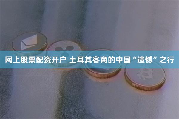 网上股票配资开户 土耳其客商的中国“遗憾”之行