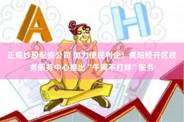 正规炒股配资公司 加力便民利企！贵阳经开区政务服务中心推出“午间不打烊”服务