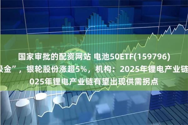 国家审批的配资网站 电池50ETF(159796)连续8个交易日“吸金”，银轮股份涨超5%，机构：2025年锂电产业链有望出现供需拐点