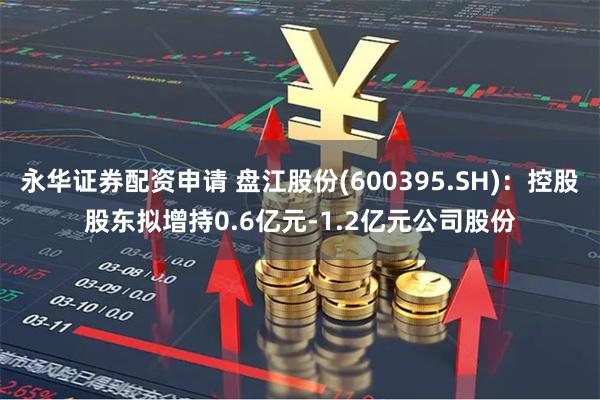 永华证券配资申请 盘江股份(600395.SH)：控股股东拟增持0.6亿元-1.2亿元公司股份