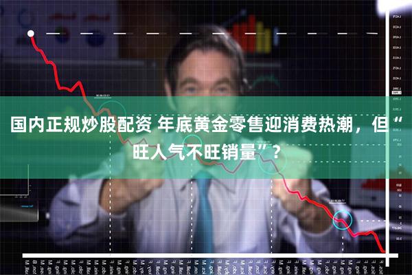 国内正规炒股配资 年底黄金零售迎消费热潮，但“旺人气不旺销量”？
