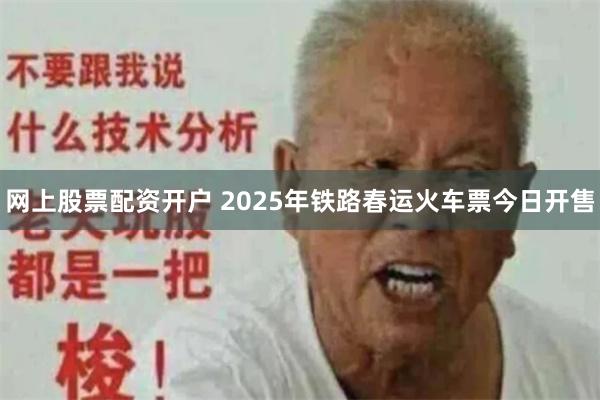网上股票配资开户 2025年铁路春运火车票今日开售