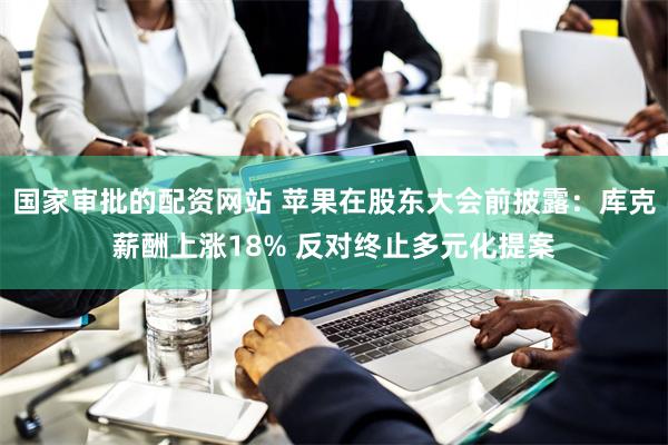 国家审批的配资网站 苹果在股东大会前披露：库克薪酬上涨18% 反对终止多元化提案