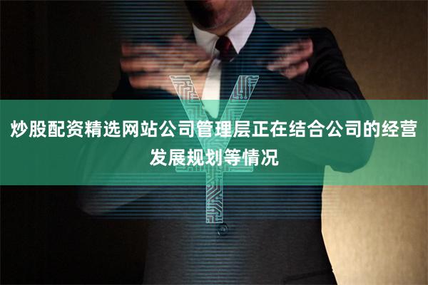 炒股配资精选网站公司管理层正在结合公司的经营发展规划等情况
