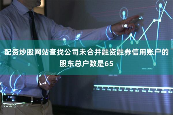 配资炒股网站查找公司未合并融资融券信用账户的股东总户数是65