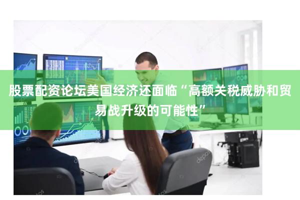 股票配资论坛美国经济还面临“高额关税威胁和贸易战升级的可能性”