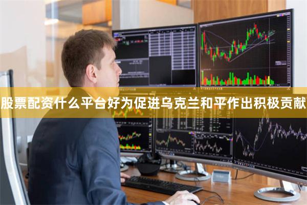 股票配资什么平台好为促进乌克兰和平作出积极贡献