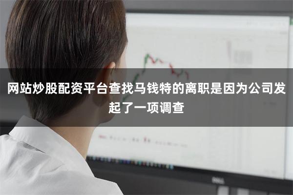 网站炒股配资平台查找马钱特的离职是因为公司发起了一项调查