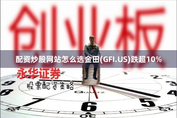 配资炒股网站怎么选金田(GFI.US)跌超10%
