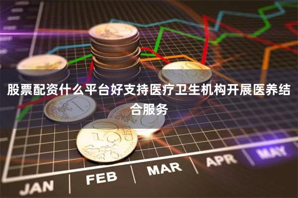 股票配资什么平台好支持医疗卫生机构开展医养结合服务