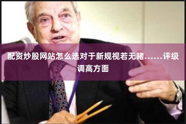 配资炒股网站怎么选对于新规视若无睹…… 评级调高方面