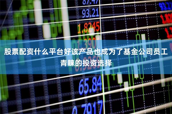 股票配资什么平台好该产品也成为了基金公司员工青睐的投资选择
