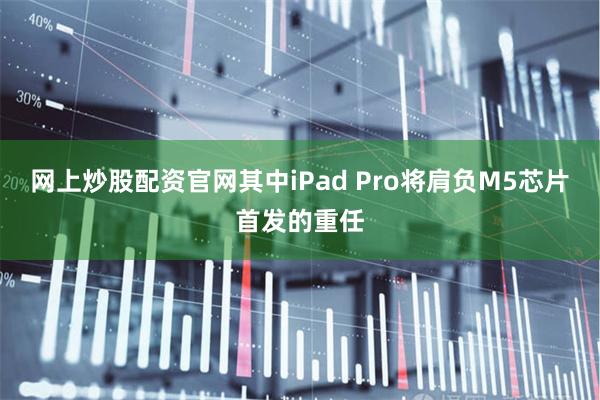 网上炒股配资官网其中iPad Pro将肩负M5芯片首发的重任