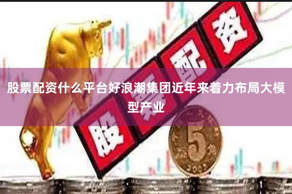 股票配资什么平台好浪潮集团近年来着力布局大模型产业
